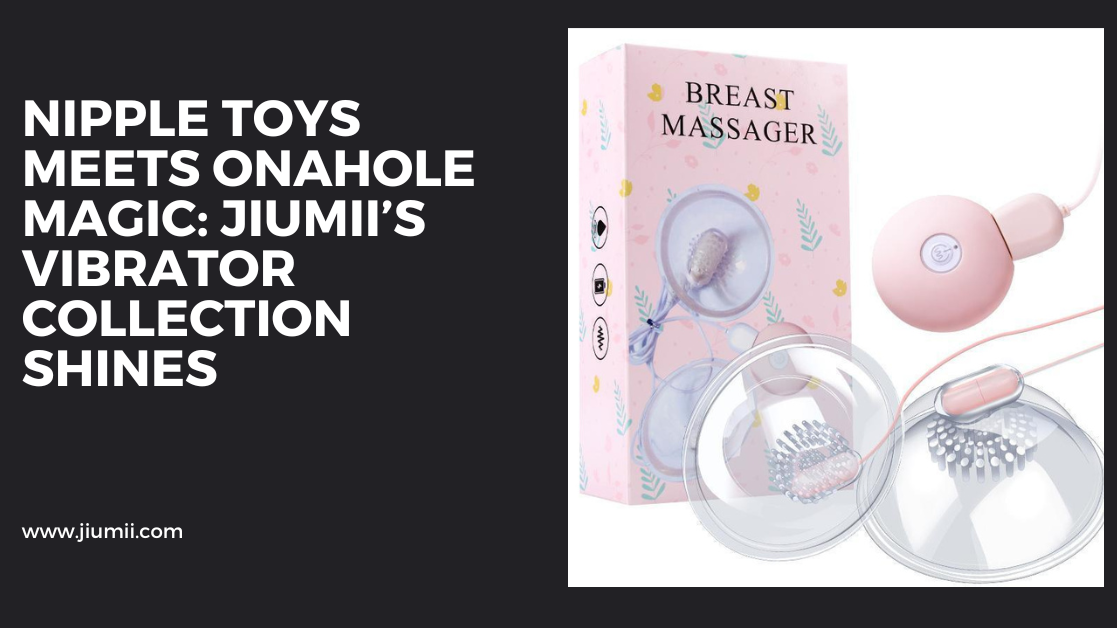 Nipple Toys Meets Onahole Magic: Jiumii’s Vibrator Collection Shines
