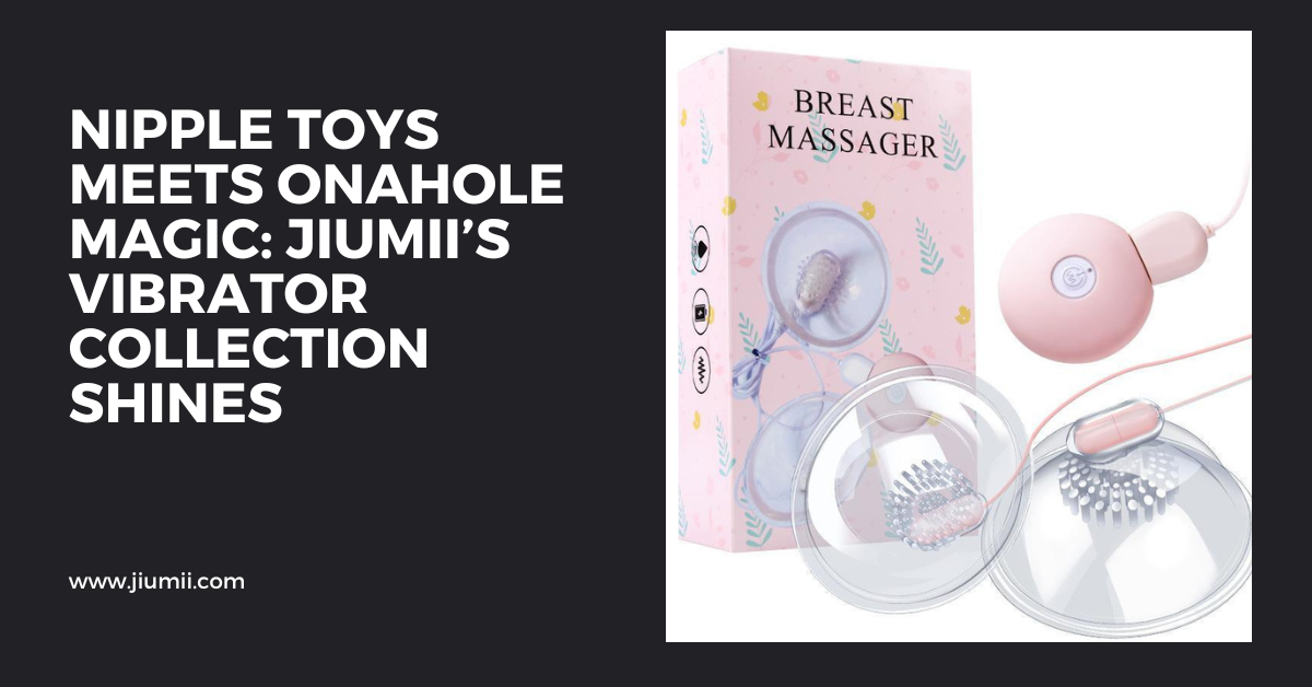 Nipple Toys Meets Onahole Magic: Jiumii’s Vibrator Collection Shines